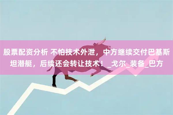 股票配资分析 不怕技术外泄，中方继续交付巴基斯坦潜艇，后续还会转让技术！_戈尔_装备_巴方
