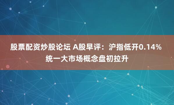 股票配资炒股论坛 A股早评：沪指低开0.14% 统一大市场概念盘初拉升