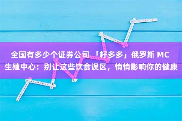 全国有多少个证券公司 「籽多多」俄罗斯 MC 生殖中心：别让这些饮食误区，悄悄影响你的健康