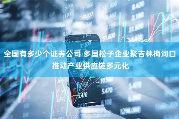 全国有多少个证券公司 多国松子企业聚吉林梅河口 推动产业供应链多元化