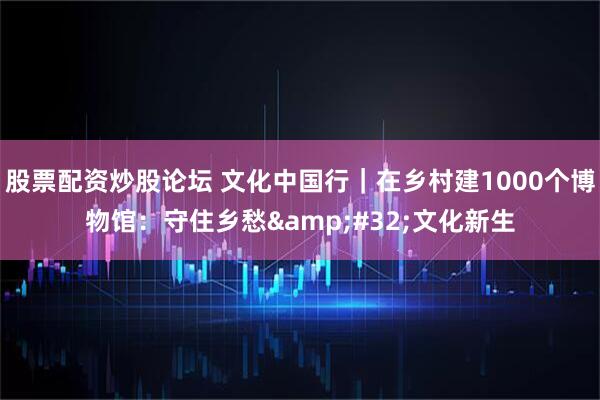 股票配资炒股论坛 文化中国行｜在乡村建1000个博物馆：守住乡愁 文化新生