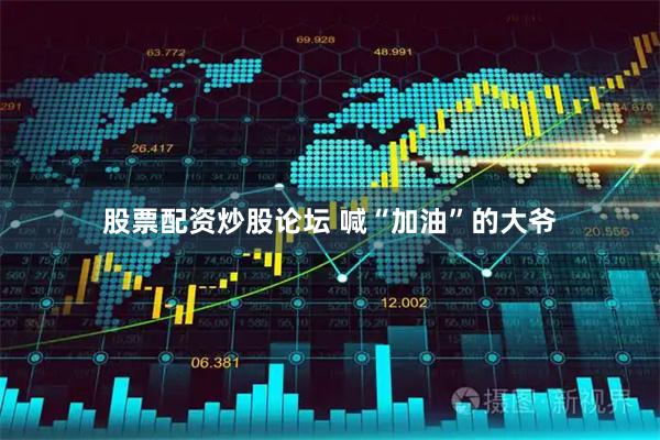 股票配资炒股论坛 喊“加油”的大爷