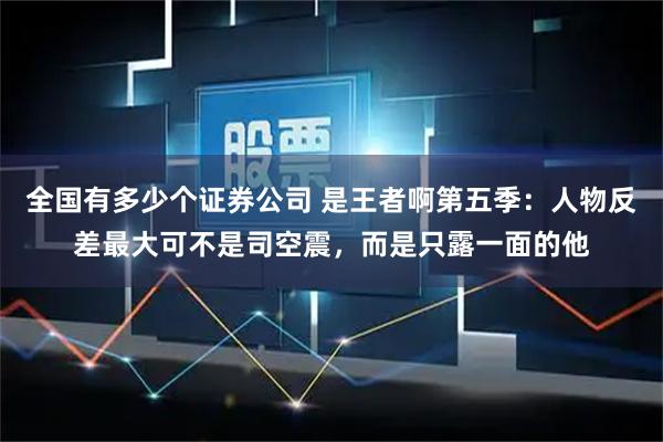 全国有多少个证券公司 是王者啊第五季：人物反差最大可不是司空震，而是只露一面的他
