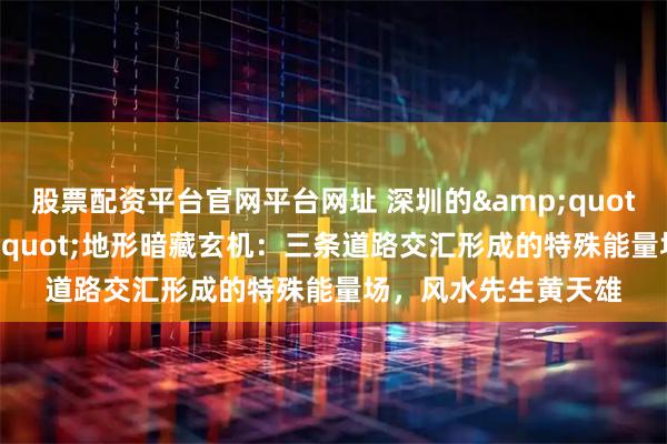 股票配资平台官网平台网址 深圳的"都市金三角"地形暗藏玄机：三条道路交汇形成的特殊能量场，风水先生黄天雄