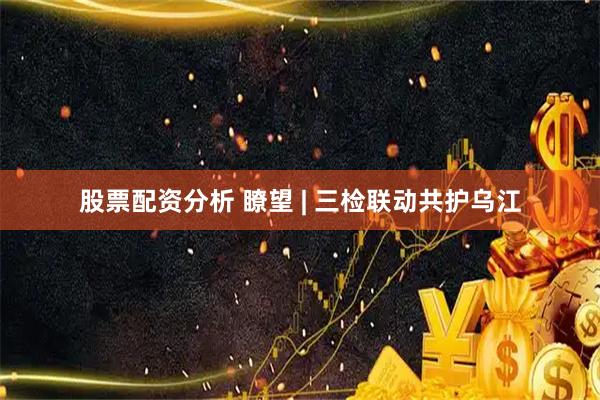 股票配资分析 瞭望 | 三检联动共护乌江