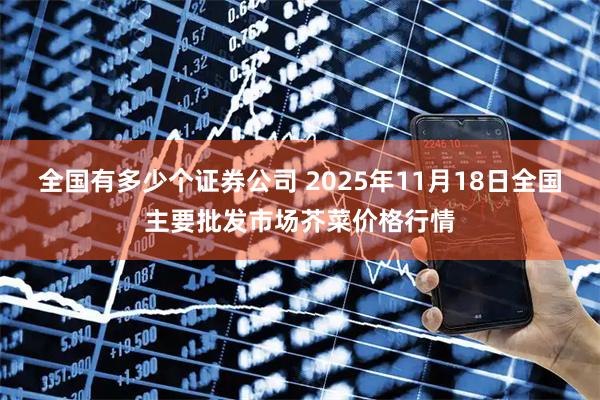 全国有多少个证券公司 2025年11月18日全国主要批发市场芥菜价格行情
