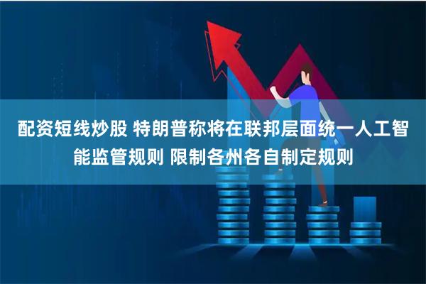 配资短线炒股 特朗普称将在联邦层面统一人工智能监管规则 限制各州各自制定规则