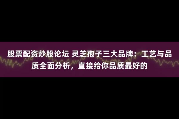 股票配资炒股论坛 灵芝孢子三大品牌：工艺与品质全面分析，直接给你品质最好的