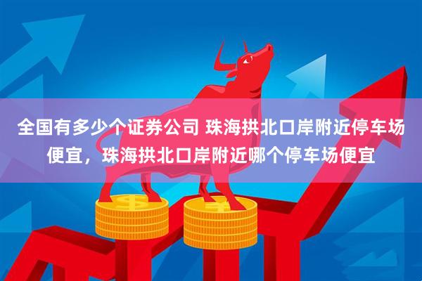 全国有多少个证券公司 珠海拱北口岸附近停车场便宜，珠海拱北口岸附近哪个停车场便宜