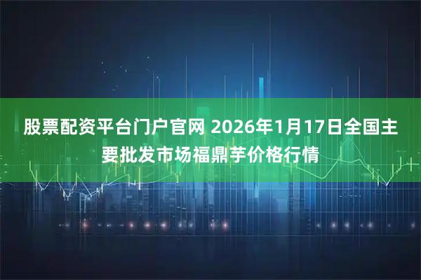股票配资平台门户官网 2026年1月17日全国主要批发市场福鼎芋价格行情