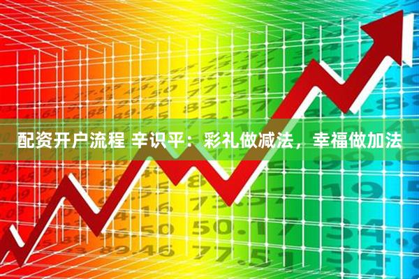 配资开户流程 辛识平：彩礼做减法，幸福做加法